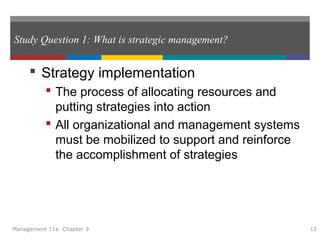 Study Question 1: What is strategic management?
 Strategy implementation
 The process of allocating resources and
putting strategies into action
 All organizational and management systems
must be mobilized to support and reinforce
the accomplishment of strategies
Management 11e Chapter 9 12
 