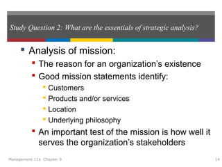 Study Question 2: What are the essentials of strategic analysis?
 Analysis of mission:
 The reason for an organization’s existence
 Good mission statements identify:
 Customers
 Products and/or services
 Location
 Underlying philosophy
 An important test of the mission is how well it
serves the organization’s stakeholders
Management 11e Chapter 9 14
 