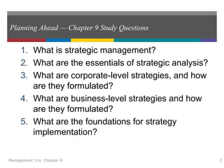 Planning Ahead — Chapter 9 Study Questions
1. What is strategic management?
2. What are the essentials of strategic analysis?
3. What are corporate-level strategies, and how
are they formulated?
4. What are business-level strategies and how
are they formulated?
5. What are the foundations for strategy
implementation?
Management 11e Chapter 9 2
 
