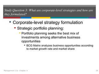 Study Question 3: What are corporate-level strategies and how are
they formulated?
 Corporate-level strategy formulation
 Strategic portfolio planning:
 Portfolio planning seeks the best mix of
investments among alternative business
opportunities
 BCG Matrix analyzes business opportunities according
to market growth rate and market share
Management 11e Chapter 9 26
 
