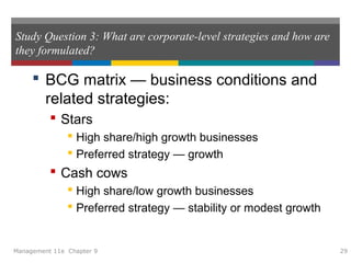 Study Question 3: What are corporate-level strategies and how are
they formulated?
 BCG matrix — business conditions and
related strategies:
 Stars
 High share/high growth businesses
 Preferred strategy — growth
 Cash cows
 High share/low growth businesses
 Preferred strategy — stability or modest growth
Management 11e Chapter 9 29
 