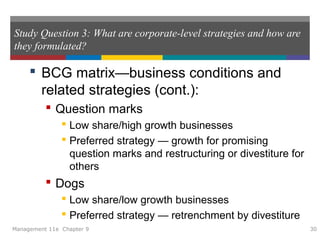 Study Question 3: What are corporate-level strategies and how are
they formulated?
 BCG matrix—business conditions and
related strategies (cont.):
 Question marks
 Low share/high growth businesses
 Preferred strategy — growth for promising
question marks and restructuring or divestiture for
others
 Dogs
 Low share/low growth businesses
 Preferred strategy — retrenchment by divestiture
Management 11e Chapter 9 30
 