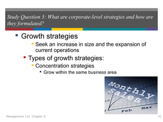 Study Question 3: What are corporate-level strategies and how are
they formulated?
 Growth strategies
 Seek an increase in size and the expansion of
current operations
 Types of growth strategies:
 Concentration strategies
 Grow within the same business area
Management 11e Chapter 9 31
 