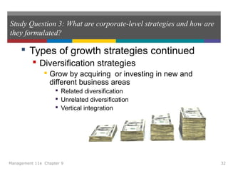 Study Question 3: What are corporate-level strategies and how are
they formulated?
 Types of growth strategies continued
 Diversification strategies
 Grow by acquiring or investing in new and
different business areas
 Related diversification
 Unrelated diversification
 Vertical integration
Management 11e Chapter 9 32
 