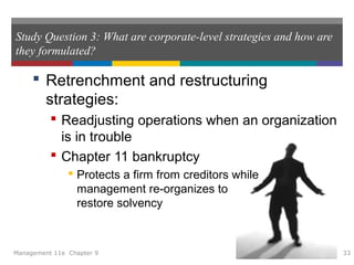 Study Question 3: What are corporate-level strategies and how are
they formulated?
 Retrenchment and restructuring
strategies:
 Readjusting operations when an organization
is in trouble
 Chapter 11 bankruptcy
 Protects a firm from creditors while
management re-organizes to
restore solvency
Management 11e Chapter 9 33
 