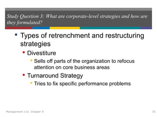 Study Question 3: What are corporate-level strategies and how are
they formulated?
 Types of retrenchment and restructuring
strategies
 Divestiture
 Sells off parts of the organization to refocus
attention on core business areas
 Turnaround Strategy
 Tries to fix specific performance problems
Management 11e Chapter 9 35
 