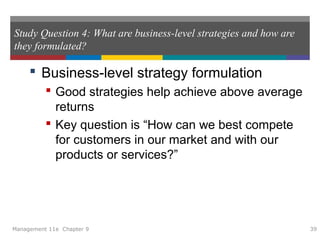 Study Question 4: What are business-level strategies and how are
they formulated?
 Business-level strategy formulation
 Good strategies help achieve above average
returns
 Key question is “How can we best compete
for customers in our market and with our
products or services?”
Management 11e Chapter 9 39
 