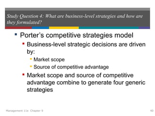 Study Question 4: What are business-level strategies and how are
they formulated?
 Porter’s competitive strategies model
 Business-level strategic decisions are driven
by:
 Market scope
 Source of competitive advantage
 Market scope and source of competitive
advantage combine to generate four generic
strategies
Management 11e Chapter 9 40
 