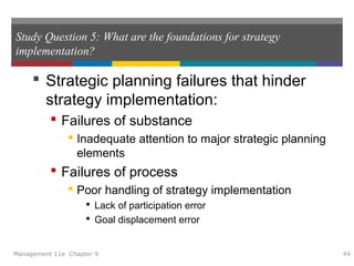 Study Question 5: What are the foundations for strategy
implementation?
 Strategic planning failures that hinder
strategy implementation:
 Failures of substance
 Inadequate attention to major strategic planning
elements
 Failures of process
 Poor handling of strategy implementation
 Lack of participation error
 Goal displacement error
Management 11e Chapter 9 44
 