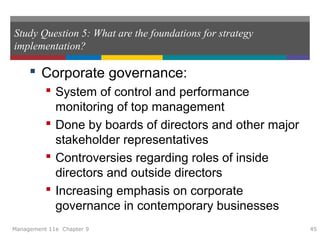 Study Question 5: What are the foundations for strategy
implementation?
 Corporate governance:
 System of control and performance
monitoring of top management
 Done by boards of directors and other major
stakeholder representatives
 Controversies regarding roles of inside
directors and outside directors
 Increasing emphasis on corporate
governance in contemporary businesses
Management 11e Chapter 9 45
 