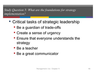 Study Question 5: What are the foundations for strategy
implementation?
 Critical tasks of strategic leadership
 Be a guardian of trade-offs
 Create a sense of urgency
 Ensure that everyone understands the
strategy
 Be a teacher
 Be a great communicator
Management 11e Chapter 9 48
 