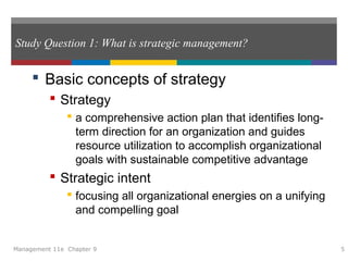 Study Question 1: What is strategic management?
 Basic concepts of strategy
 Strategy
 a comprehensive action plan that identifies long-
term direction for an organization and guides
resource utilization to accomplish organizational
goals with sustainable competitive advantage
 Strategic intent
 focusing all organizational energies on a unifying
and compelling goal
Management 11e Chapter 9 5
 