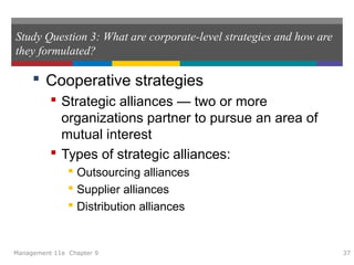 Study Question 3: What are corporate-level strategies and how are
they formulated?
 Cooperative strategies
 Strategic alliances — two or more
organizations partner to pursue an area of
mutual interest
 Types of strategic alliances:
 Outsourcing alliances
 Supplier alliances
 Distribution alliances
Management 11e Chapter 9 37
 