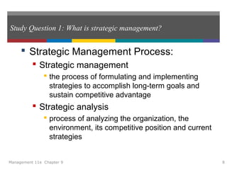 Study Question 1: What is strategic management?
 Strategic Management Process:
 Strategic management
 the process of formulating and implementing
strategies to accomplish long-term goals and
sustain competitive advantage
 Strategic analysis
 process of analyzing the organization, the
environment, its competitive position and current
strategies
Management 11e Chapter 9 8
 