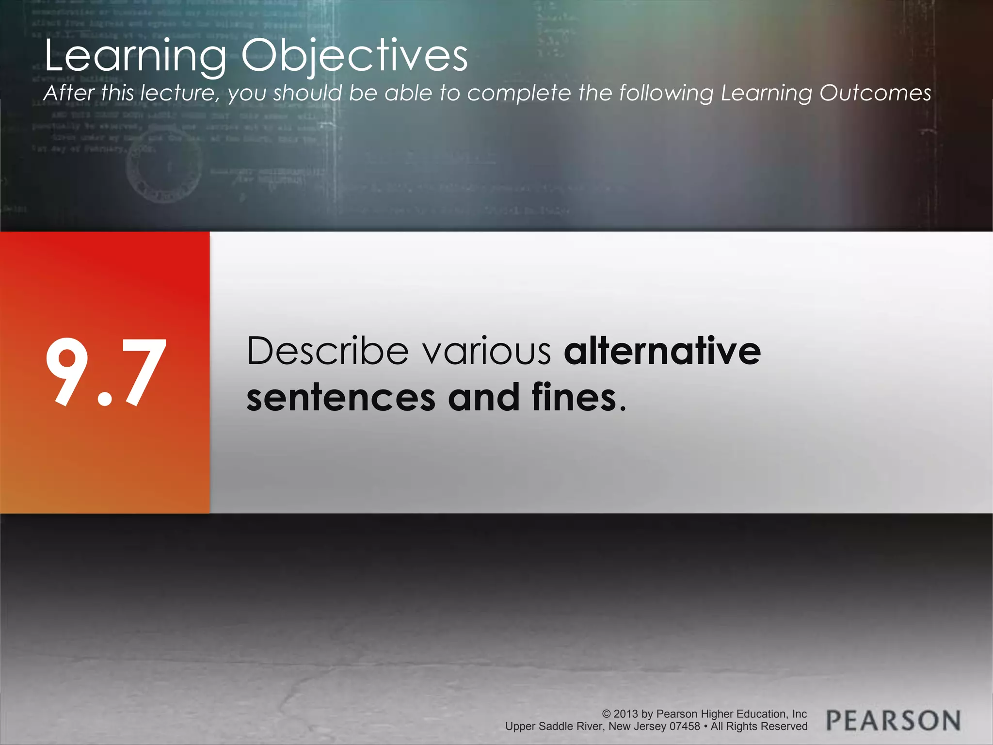 © 2013 by Pearson Higher Education, Inc
Upper Saddle River, New Jersey 07458 • All Rights Reserved
© 2013 by Pearson Higher Education, Inc
Upper Saddle River, New Jersey 07458 • All Rights Reserved
Describe various alternative
sentences and fines.
Learning Objectives
After this lecture, you should be able to complete the following Learning Outcomes
9.7
 