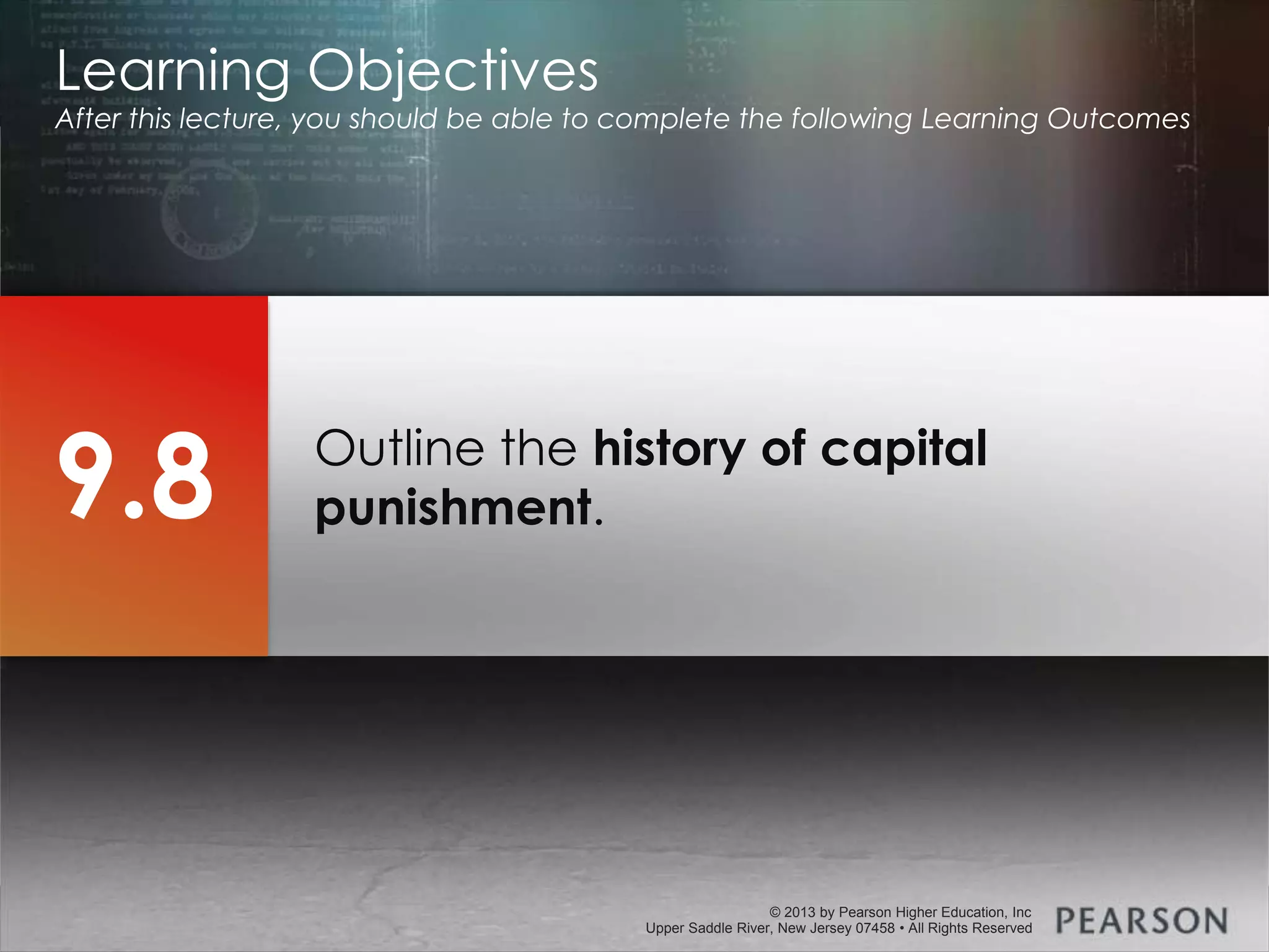 © 2013 by Pearson Higher Education, Inc
Upper Saddle River, New Jersey 07458 • All Rights Reserved
© 2013 by Pearson Higher Education, Inc
Upper Saddle River, New Jersey 07458 • All Rights Reserved
Outline the history of capital
punishment.
Learning Objectives
After this lecture, you should be able to complete the following Learning Outcomes
9.8
 