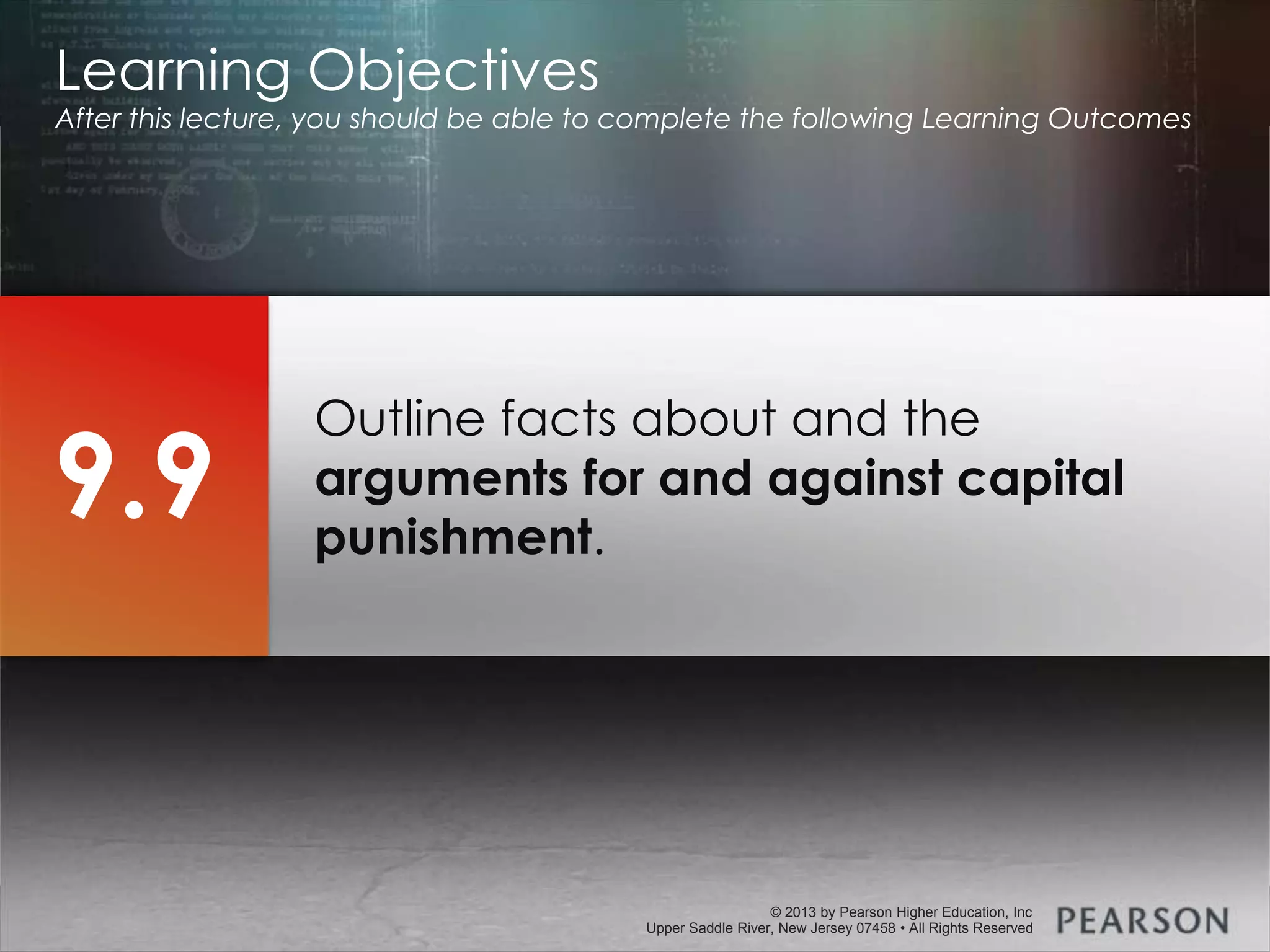 © 2013 by Pearson Higher Education, Inc
Upper Saddle River, New Jersey 07458 • All Rights Reserved
© 2013 by Pearson Higher Education, Inc
Upper Saddle River, New Jersey 07458 • All Rights Reserved
Outline facts about and the
arguments for and against capital
punishment.
Learning Objectives
After this lecture, you should be able to complete the following Learning Outcomes
9.9
 