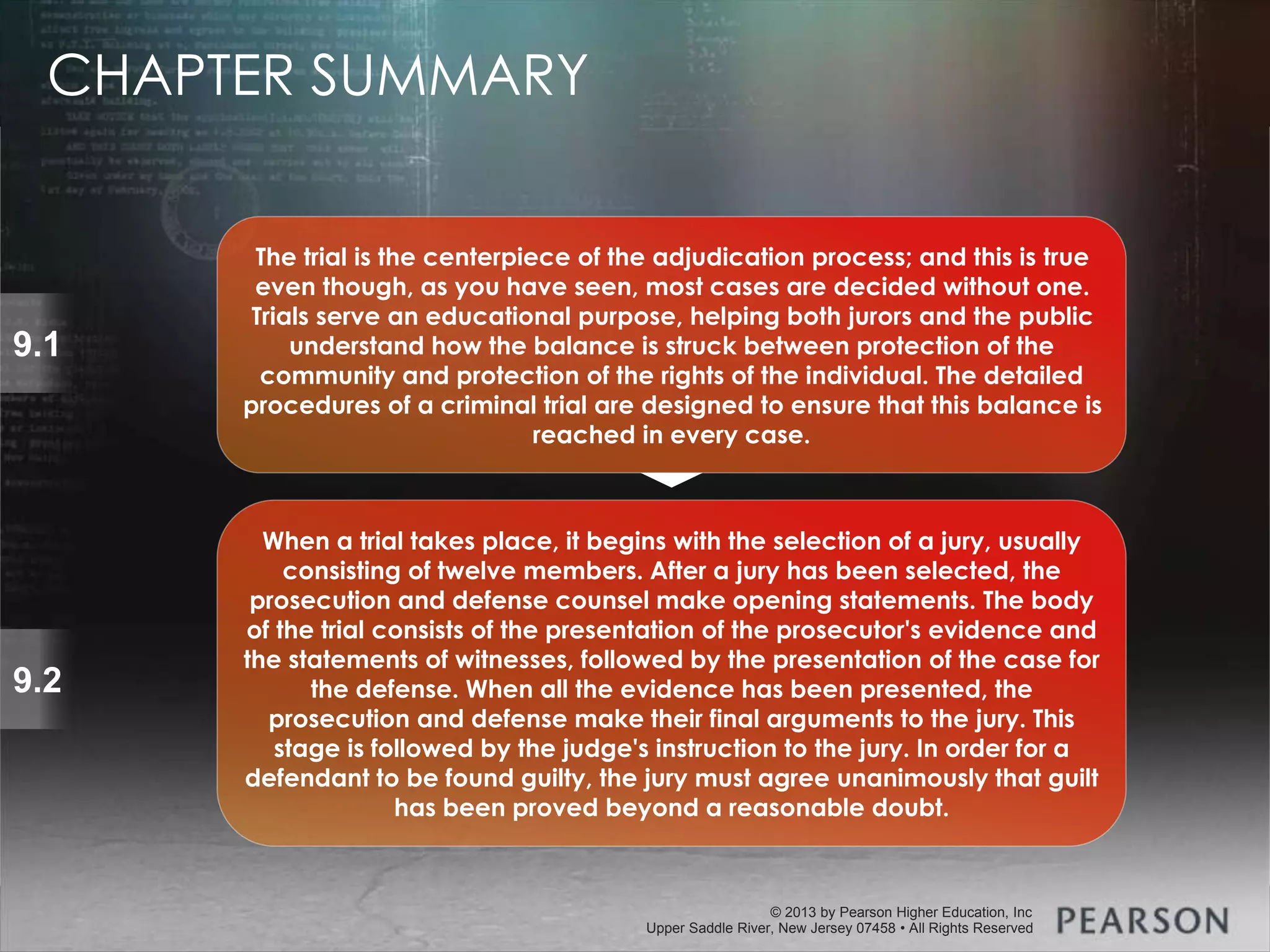 © 2013 by Pearson Higher Education, Inc
Upper Saddle River, New Jersey 07458 • All Rights Reserved
© 2013 by Pearson Higher Education, Inc
Upper Saddle River, New Jersey 07458 • All Rights Reserved
9.1
9.2
When a trial takes place, it begins with the selection of a jury, usually
consisting of twelve members. After a jury has been selected, the
prosecution and defense counsel make opening statements. The body
of the trial consists of the presentation of the prosecutor's evidence and
the statements of witnesses, followed by the presentation of the case for
the defense. When all the evidence has been presented, the
prosecution and defense make their final arguments to the jury. This
stage is followed by the judge's instruction to the jury. In order for a
defendant to be found guilty, the jury must agree unanimously that guilt
has been proved beyond a reasonable doubt.
The trial is the centerpiece of the adjudication process; and this is true
even though, as you have seen, most cases are decided without one.
Trials serve an educational purpose, helping both jurors and the public
understand how the balance is struck between protection of the
community and protection of the rights of the individual. The detailed
procedures of a criminal trial are designed to ensure that this balance is
reached in every case.
CHAPTER SUMMARY
 