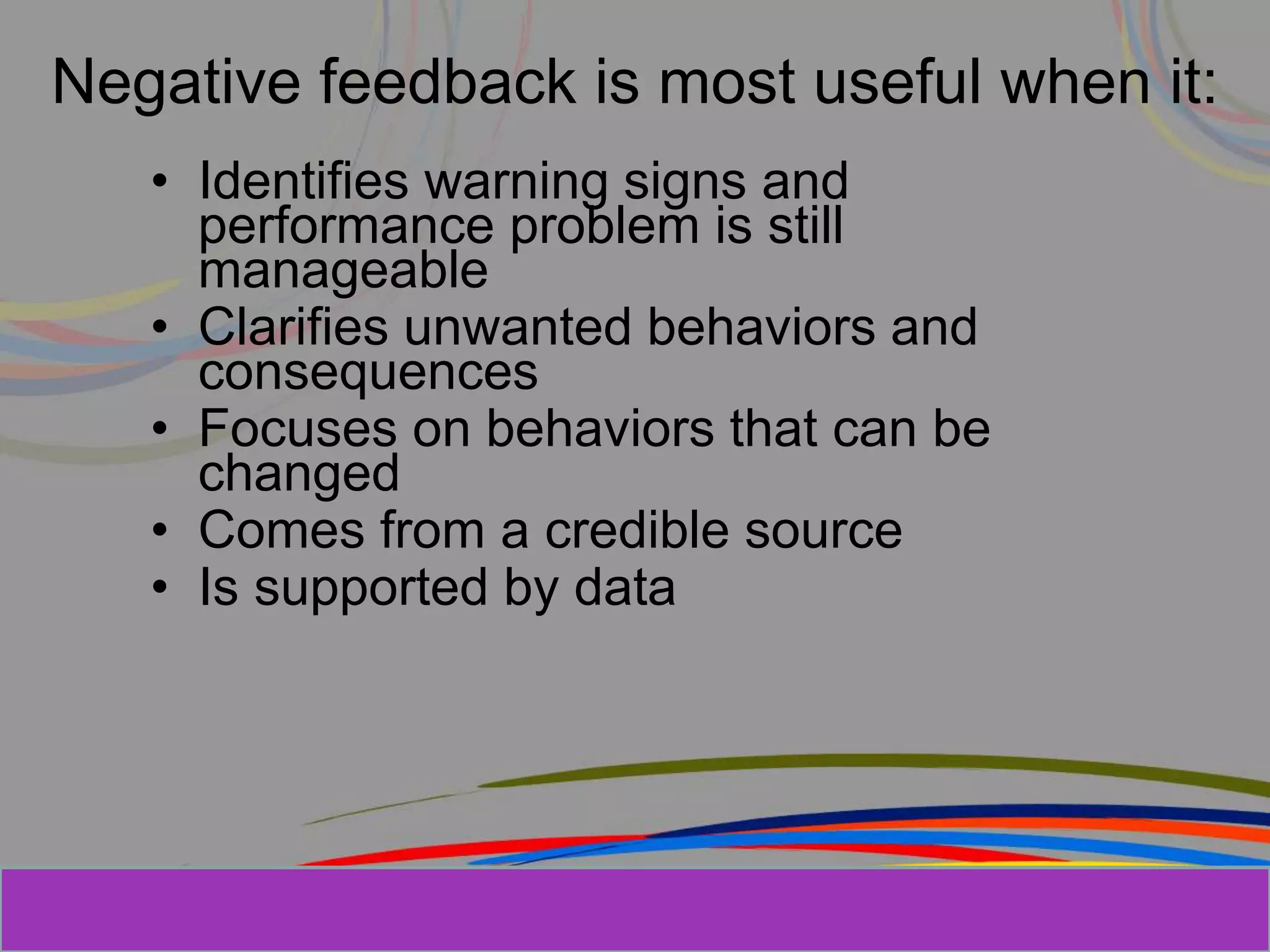 Herman Aguinis, University of Colorado at
Negative feedback is most useful when it:
• Identifies warning signs and
performance problem is still
manageable
• Clarifies unwanted behaviors and
consequences
• Focuses on behaviors that can be
changed
• Comes from a credible source
• Is supported by data
Prentice Hall, Inc. © 2006
 