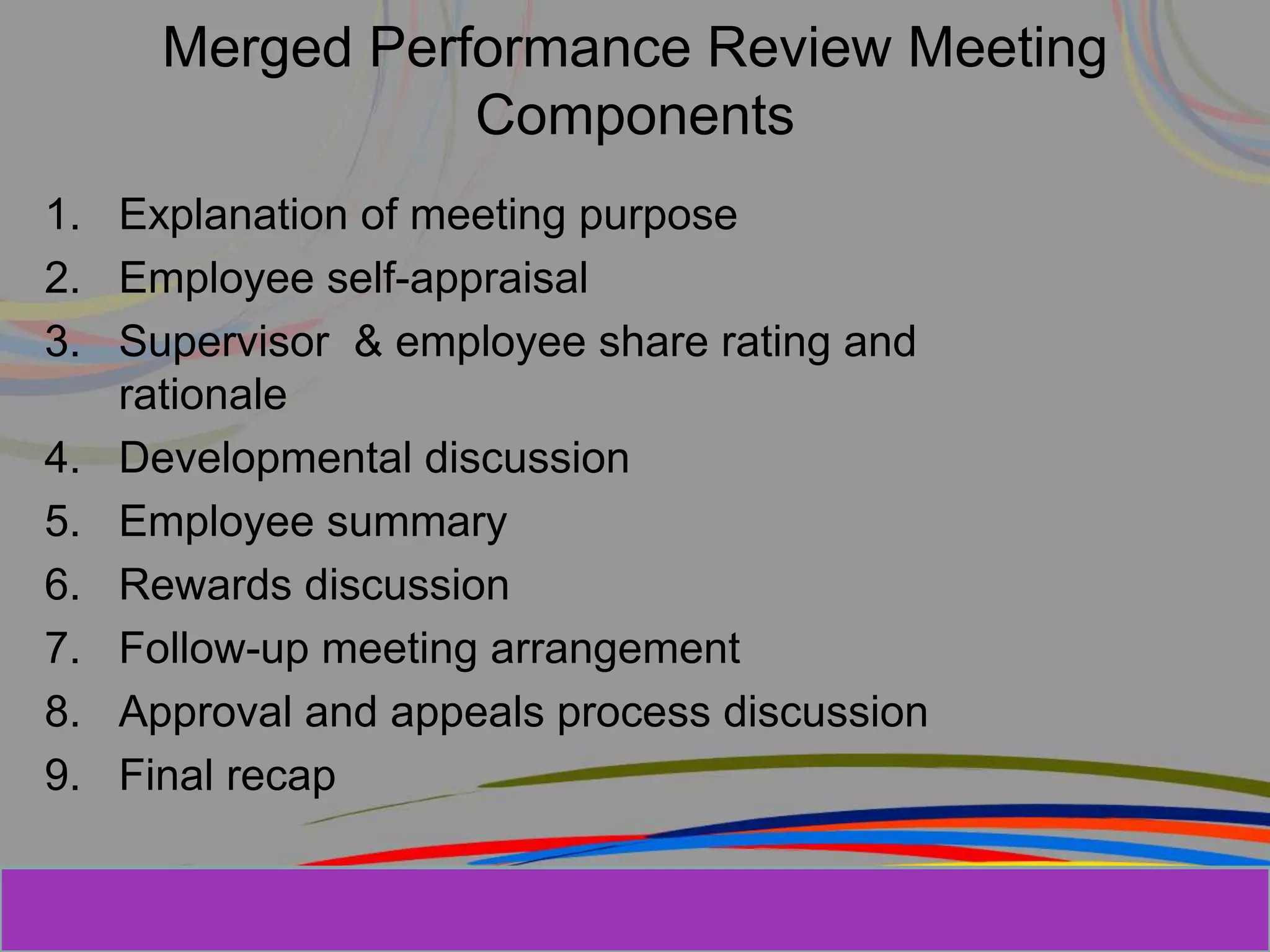 Herman Aguinis, University of Colorado at
Merged Performance Review Meeting
Components
1. Explanation of meeting purpose
2. Employee self-appraisal
3. Supervisor & employee share rating and
rationale
4. Developmental discussion
5. Employee summary
6. Rewards discussion
7. Follow-up meeting arrangement
8. Approval and appeals process discussion
9. Final recap
 