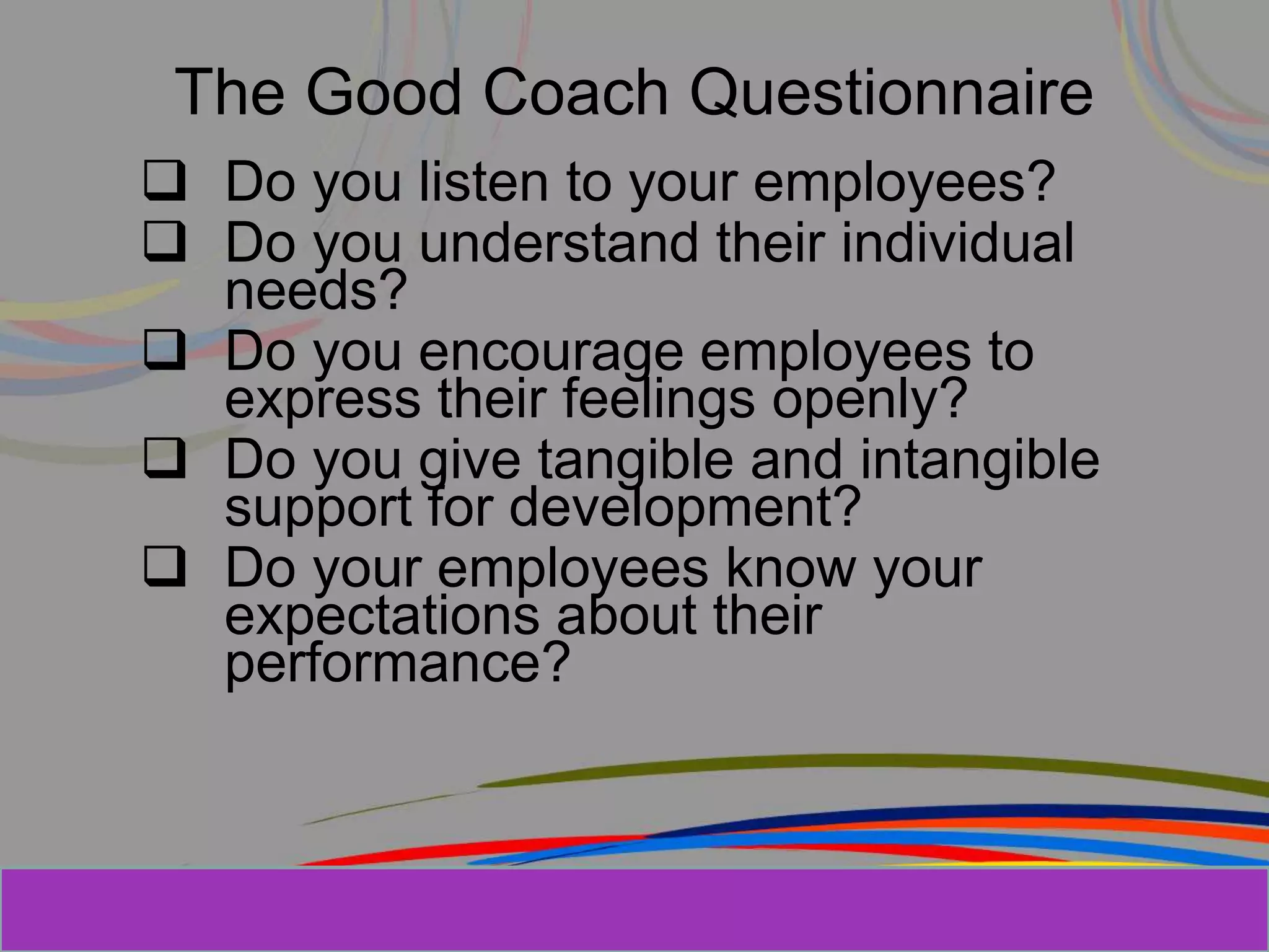 Herman Aguinis, University of Colorado at
The Good Coach Questionnaire
 Do you listen to your employees?
 Do you understand their individual
needs?
 Do you encourage employees to
express their feelings openly?
 Do you give tangible and intangible
support for development?
 Do your employees know your
expectations about their
performance?
Prentice Hall, Inc. © 2006
 