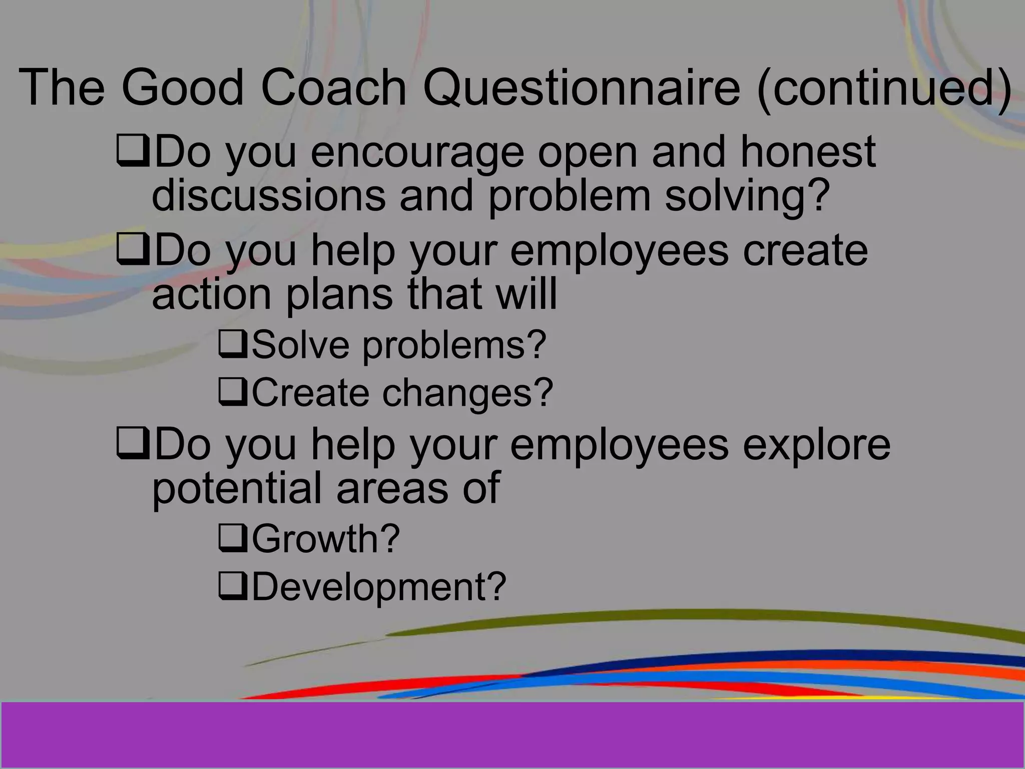 Herman Aguinis, University of Colorado at
The Good Coach Questionnaire (continued)
Do you encourage open and honest
discussions and problem solving?
Do you help your employees create
action plans that will
Solve problems?
Create changes?
Do you help your employees explore
potential areas of
Growth?
Development?
Prentice Hall, Inc. © 2006
 