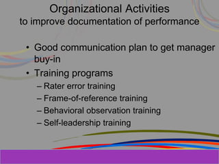 Herman Aguinis, University of Colorado at
Organizational Activities
to improve documentation of performance
• Good communication plan to get manager
buy-in
• Training programs
– Rater error training
– Frame-of-reference training
– Behavioral observation training
– Self-leadership training
Prentice Hall, Inc. © 2006
 