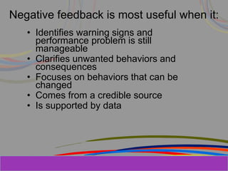 Herman Aguinis, University of Colorado at
Negative feedback is most useful when it:
• Identifies warning signs and
performance problem is still
manageable
• Clarifies unwanted behaviors and
consequences
• Focuses on behaviors that can be
changed
• Comes from a credible source
• Is supported by data
Prentice Hall, Inc. © 2006
 