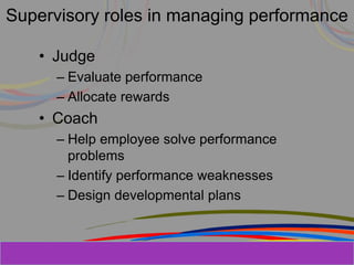 Herman Aguinis, University of Colorado at
Supervisory roles in managing performance
• Judge
– Evaluate performance
– Allocate rewards
• Coach
– Help employee solve performance
problems
– Identify performance weaknesses
– Design developmental plans
Prentice Hall, Inc. © 2006
 