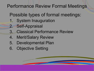 Herman Aguinis, University of Colorado at
Performance Review Formal Meetings
Possible types of formal meetings:
1. System Inauguration
2. Self-Appraisal
3. Classical Performance Review
4. Merit/Salary Review
5. Developmental Plan
6. Objective Setting
Prentice Hall, Inc. © 2006
 