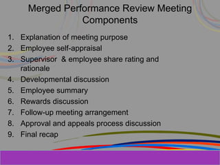 Herman Aguinis, University of Colorado at
Merged Performance Review Meeting
Components
1. Explanation of meeting purpose
2. Employee self-appraisal
3. Supervisor & employee share rating and
rationale
4. Developmental discussion
5. Employee summary
6. Rewards discussion
7. Follow-up meeting arrangement
8. Approval and appeals process discussion
9. Final recap
 
