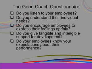 Herman Aguinis, University of Colorado at
The Good Coach Questionnaire
 Do you listen to your employees?
 Do you understand their individual
needs?
 Do you encourage employees to
express their feelings openly?
 Do you give tangible and intangible
support for development?
 Do your employees know your
expectations about their
performance?
Prentice Hall, Inc. © 2006
 