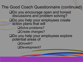 Herman Aguinis, University of Colorado at
The Good Coach Questionnaire (continued)
Do you encourage open and honest
discussions and problem solving?
Do you help your employees create
action plans that will
Solve problems?
Create changes?
Do you help your employees explore
potential areas of
Growth?
Development?
Prentice Hall, Inc. © 2006
 