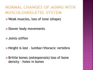  Weak muscles, loss of tone (shape)
 Slower body movements
 Joints stiffen
 Height is lost – lumbar/thoracic vertebra
 Brittle bones (osteoporosis) loss of bone
density – holes in bones
 