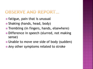  fatigue, pain that is unusual
 Shaking (hands, head, body)
 Trembling (in fingers, hands, elsewhere)
 Difference in speech (slurred, not making
sense)
 Unable to move one side of body (sudden)
 Any other symptoms related to stroke
 