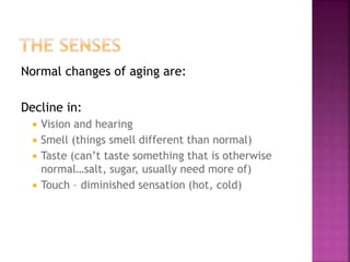 Normal changes of aging are:
Decline in:
 Vision and hearing
 Smell (things smell different than normal)
 Taste (can’t taste something that is otherwise
normal…salt, sugar, usually need more of)
 Touch – diminished sensation (hot, cold)
 