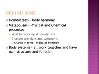  Homeostasis – body harmony
 Metabolism – Physical and Chemical
processes
 Must be working at steady level
 Changes are signs and symptoms
 Change in temp – indicates infection
 Body systems – all work together and have
own structure and function
 