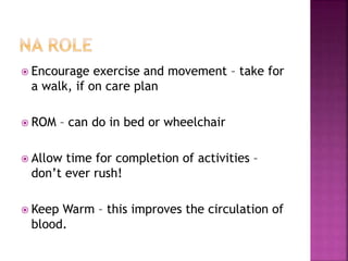  Encourage exercise and movement – take for
a walk, if on care plan
 ROM – can do in bed or wheelchair
 Allow time for completion of activities –
don’t ever rush!
 Keep Warm – this improves the circulation of
blood.
 