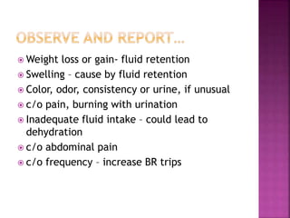  Weight loss or gain- fluid retention
 Swelling – cause by fluid retention
 Color, odor, consistency or urine, if unusual
 c/o pain, burning with urination
 Inadequate fluid intake – could lead to
dehydration
 c/o abdominal pain
 c/o frequency – increase BR trips
 