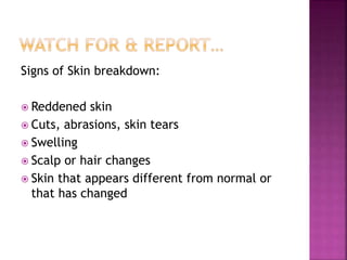 Signs of Skin breakdown:
 Reddened skin
 Cuts, abrasions, skin tears
 Swelling
 Scalp or hair changes
 Skin that appears different from normal or
that has changed
 