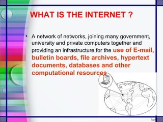 WHAT IS THE INTERNET ?
• A network of networks, joining many government,
university and private computers together and
providing an infrastructure for the use of E-mail,
bulletin boards, file archives, hypertext
documents, databases and other
computational resources
 