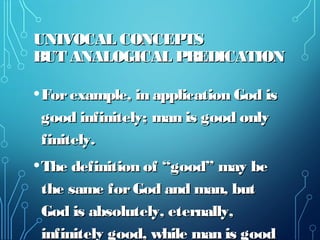 UNIVOCAL CONCEPTSUNIVOCAL CONCEPTS
BUT ANALOGICAL PREDICATIONBUT ANALOGICAL PREDICATION
•Forexample, in application God isForexample, in application God is
good infinitely; man is good onlygood infinitely; man is good only
finitely.finitely.
•The definition of “good” may beThe definition of “good” may be
the same forGod and man, butthe same forGod and man, but
God is absolutely, eternally,God is absolutely, eternally,
infinitely good, while man is goodinfinitely good, while man is good
 