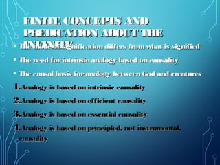 FINITE CONCEPTS ANDFINITE CONCEPTS AND
PREDICATION ABOUT THEPREDICATION ABOUT THE
INFINITEINFINITE• The mode of signification differs from what is signifiedThe mode of signification differs from what is signified
• The need forintrinsic analogy based on causalityThe need forintrinsic analogy based on causality
• The causal basis foranalogy between God and creaturesThe causal basis foranalogy between God and creatures
1.1.Analogy is based on intrinsic causalityAnalogy is based on intrinsic causality
2.2.Analogy is based on efficient causalityAnalogy is based on efficient causality
3.3.Analogy is based on essential causalityAnalogy is based on essential causality
4.4.Analogy is based on principled, not instrumental,Analogy is based on principled, not instrumental,
causalitycausality
 