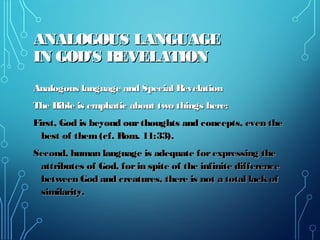 ANALOGOUS LANGUAGEANALOGOUS LANGUAGE
IN GOD’S REVELATIONIN GOD’S REVELATION
Analogous language and Special RevelationAnalogous language and Special Revelation
The Bible is emphatic about two things here:The Bible is emphatic about two things here:
First, God is beyond ourthoughts and concepts, even theFirst, God is beyond ourthoughts and concepts, even the
best of them(cf. Rom. 11:33).best of them(cf. Rom. 11:33).
Second, human language is adequate forexpressing theSecond, human language is adequate forexpressing the
attributes of God, forin spite of the infinite differenceattributes of God, forin spite of the infinite difference
between God and creatures, there is not a total lackofbetween God and creatures, there is not a total lackof
similarity.similarity.
 
