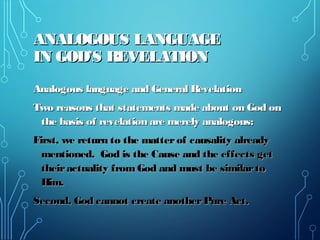 ANALOGOUS LANGUAGEANALOGOUS LANGUAGE
IN GOD’S REVELATIONIN GOD’S REVELATION
Analogous language and General RevelationAnalogous language and General Revelation
Two reasons that statements made about on God onTwo reasons that statements made about on God on
the basis of revelation are merely analogous:the basis of revelation are merely analogous:
First, we return to the matterof causality alreadyFirst, we return to the matterof causality already
mentioned. God is the Cause and the effects getmentioned. God is the Cause and the effects get
theiractuality from God and must be similartotheiractuality from God and must be similarto
Him.Him.
Second, God cannot create anotherPure Act.Second, God cannot create anotherPure Act.
 