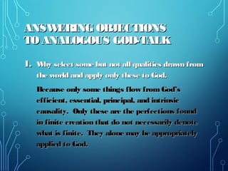 ANSWERING OBJECTIONSANSWERING OBJECTIONS
TO ANALOGOUS GOD-TALKTO ANALOGOUS GOD-TALK
1.1. Why select some but not all qualities drawn fromWhy select some but not all qualities drawn from
the world and apply only these to God.the world and apply only these to God.
Because only some things flow from God’sBecause only some things flow from God’s
efficient, essential, principal, and intrinsicefficient, essential, principal, and intrinsic
causality. Only these are the perfections foundcausality. Only these are the perfections found
in finite creation that do not necessarily denotein finite creation that do not necessarily denote
what is finite. They alone may be appropriatelywhat is finite. They alone may be appropriately
applied to God.applied to God.
 