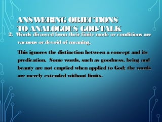 ANSWERING OBJECTIONSANSWERING OBJECTIONS
TO ANALOGOUS GOD-TALKTO ANALOGOUS GOD-TALK
2. Words divorced fromtheirfinite mode orconditions are2. Words divorced fromtheirfinite mode orconditions are
vacuous ordevoid of meaning.vacuous ordevoid of meaning.
This ignores the distinction between a concept and itsThis ignores the distinction between a concept and its
predication. Some words, such as goodness, being andpredication. Some words, such as goodness, being and
beauty are not emptied when applied to God; the wordsbeauty are not emptied when applied to God; the words
are merely extended without limits.are merely extended without limits.
 