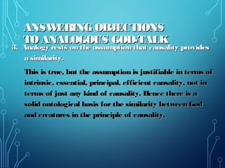 ANSWERING OBJECTIONSANSWERING OBJECTIONS
TO ANALOGOUS GOD-TALKTO ANALOGOUS GOD-TALK
3. Analogy rests on the assumption that causality provides3. Analogy rests on the assumption that causality provides
a similarity.a similarity.
This is true, but the assumption is justifiable in terms ofThis is true, but the assumption is justifiable in terms of
intrinsic, essential, principal, efficient causality, not inintrinsic, essential, principal, efficient causality, not in
terms of just any kind of causality. Hence there is aterms of just any kind of causality. Hence there is a
solid ontological basis forthe similarity between Godsolid ontological basis forthe similarity between God
and creatures in the principle of causality.and creatures in the principle of causality.
 