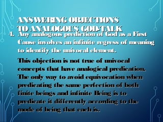 ANSWERING OBJECTIONSANSWERING OBJECTIONS
TO ANALOGOUS GOD-TALKTO ANALOGOUS GOD-TALK
4. Any analogous prediction of God as a First4. Any analogous prediction of God as a First
Cause involves an infinite regress of meaningCause involves an infinite regress of meaning
to identify the univocal element.to identify the univocal element.
This objection is not true of univocalThis objection is not true of univocal
concepts that have analogical predication.concepts that have analogical predication.
The only way to avoid equivocation whenThe only way to avoid equivocation when
predicating the same perfection of bothpredicating the same perfection of both
finite beings and infinite Being is tofinite beings and infinite Being is to
predicate it differently according to thepredicate it differently according to the
mode of being that each is.mode of being that each is.
 