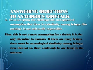 ANSWERING OBJECTIONSANSWERING OBJECTIONS
TO ANALOGOUS GOD-TALKTO ANALOGOUS GOD-TALK
5. Even accepting the challengeable metaphysical5. Even accepting the challengeable metaphysical
assumption that there is a similarity among beings, thisassumption that there is a similarity among beings, this
ontology is not univocally expressible.ontology is not univocally expressible.
First, this is not a mere assumption fora theist; it is theFirst, this is not a mere assumption fora theist; it is the
only alterative to monism. If there are many beingsonly alterative to monism. If there are many beings
there must be an analogical similarity among beings;there must be an analogical similarity among beings;
were this not so, there could only be one being in thewere this not so, there could only be one being in the
universe.universe.
 